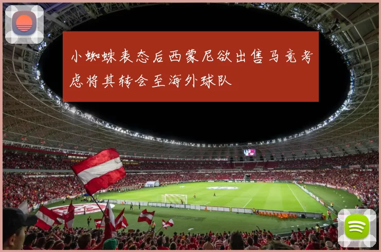 小蜘蛛表态后西蒙尼欲出售马竞考虑将其转会至海外球队
