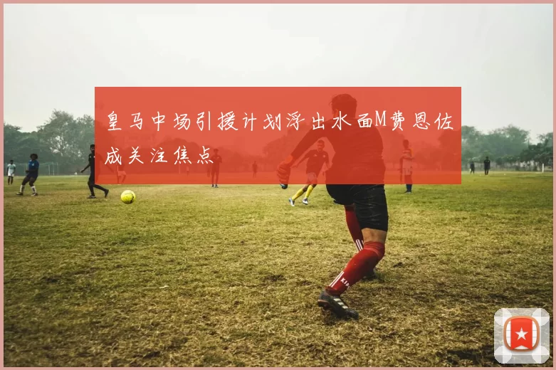 皇马中场引援计划浮出水面M费恩佐成关注焦点