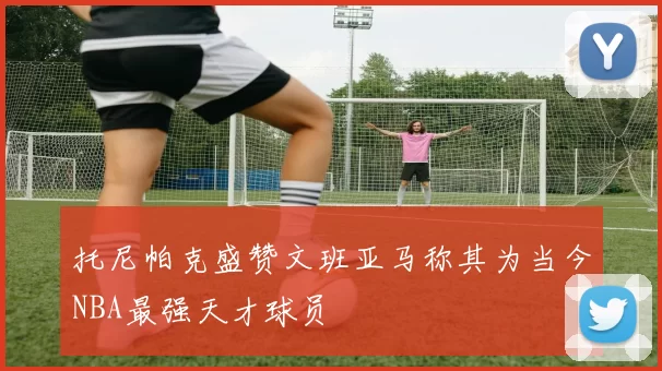 托尼帕克盛赞文班亚马称其为当今NBA最强天才球员