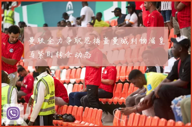 曼联全力争取恩梅查曼城利物浦皇马紧盯转会动态