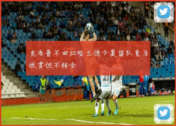 克洛普不回归哈兰德今夏留队皇马欣赏但不转会