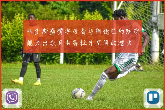 帕金斯盛赞字母哥与阿德巴约防守能力出众且具备拉开空间的潜力