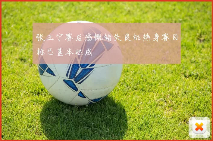张玉宁赛后感慨错失良机热身赛目标已基本达成