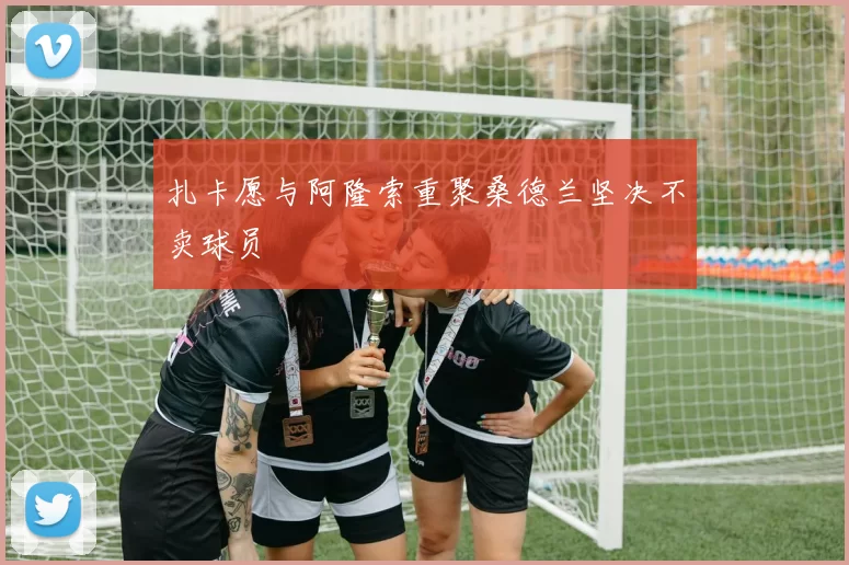 扎卡愿与阿隆索重聚桑德兰坚决不卖球员